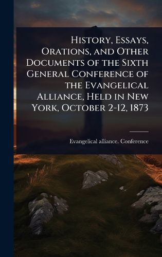 Cover image for History, Essays, Orations, and Other Documents of the Sixth General Conference of the Evangelical Alliance, Held in New York, October 2-12, 1873