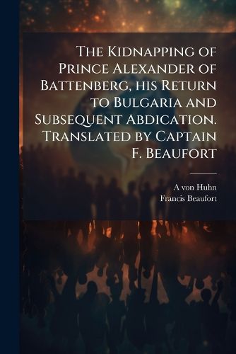 Cover image for The Kidnapping of Prince Alexander of Battenberg, his Return to Bulgaria and Subsequent Abdication. Translated by Captain F. Beaufort