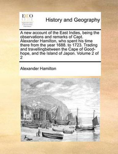 Cover image for A New Account of the East Indies, Being the Observations and Remarks of Capt. Alexander Hamilton, Who Spent His Time There from the Year 1688. to 1723. Trading and Travellingbetween the Cape of Good-Hope, and the Island of Japon. Volume 2 of 2