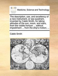Cover image for The Description, Use, and Excellency of a New Instrument, or Sea Quadrant, Invented by Caleb Smith, for Taking Altitudes of the Sun, Moon, and Stars, from the Visible Horizon ... Without Impediment ... from the Ship's Motion; ...