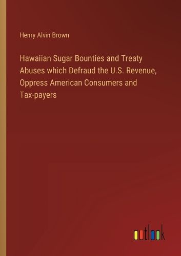 Hawaiian Sugar Bounties and Treaty Abuses which Defraud the U.S. Revenue, Oppress American Consumers and Tax-payers