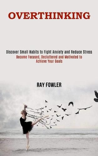 Cover image for Overthinking: Become Focused, Decluttered and Motivated to Achieve Your Goals (Discover Small Habits to Fight Anxiety and Reduce Stress)