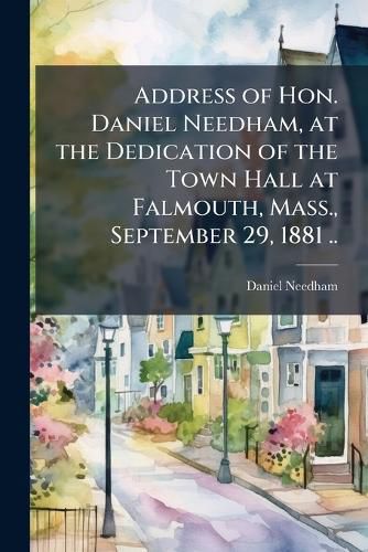 Cover image for Address of Hon. Daniel Needham, at the Dedication of the Town Hall at Falmouth, Mass., September 29, 1881 ..