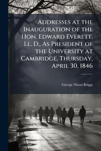 Cover image for Addresses at the Inauguration of the Hon. Edward Everett, LL. D., as President of the University at Cambridge, Thursday, April 30, 1846