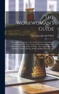 Cover image for The Workwoman's Guide: Containing Instructions to the Inexperienced in Cutting out and Completing Those Articles of Wearing Apparel, &c. Which Are Ususally Made at Home: Also, Explanations on Upholstery, Straw- Platting, Bonnet-making, Knitting, &c.