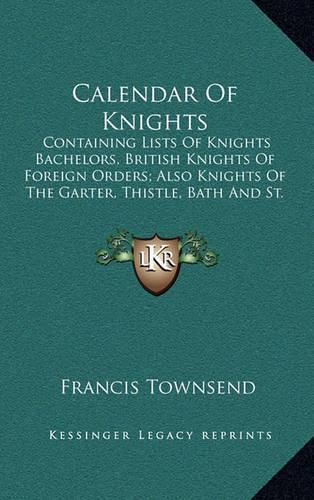 Calendar of Knights: Containing Lists of Knights Bachelors, British Knights of Foreign Orders; Also Knights of the Garter, Thistle, Bath and St. Patrick