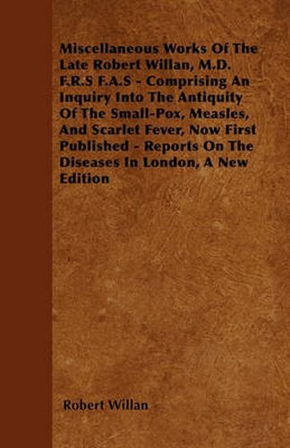 Cover image for Miscellaneous Works Of The Late Robert Willan, M.D. F.R.S F.A.S - Comprising An Inquiry Into The Antiquity Of The Small-Pox, Measles, And Scarlet Fever, Now First Published - Reports On The Diseases In London, A New Edition