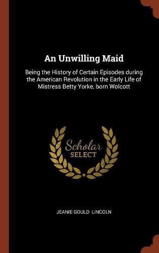 An Unwilling Maid: Being the History of Certain Episodes During the American Revolution in the Early Life of Mistress Betty Yorke, Born Wolcott