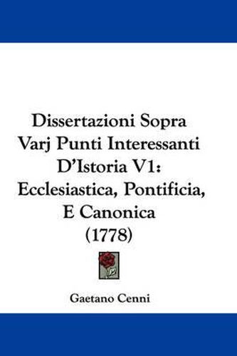 Cover image for Dissertazioni Sopra Varj Punti Interessanti D'Istoria V1: Ecclesiastica, Pontificia, E Canonica (1778)