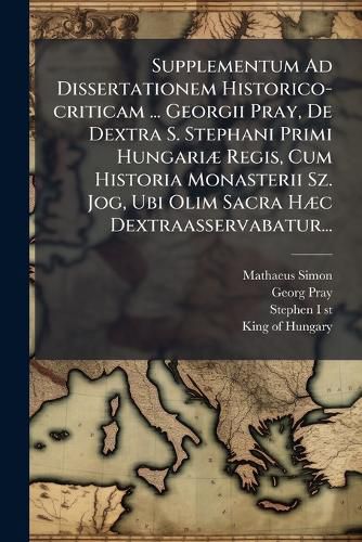 Cover image for Supplementum Ad Dissertationem Historico-criticam ... Georgii Pray, De Dextra S. Stephani Primi Hungariae Regis, Cum Historia Monasterii Sz. Jog, Ubi Olim Sacra Haec Dextraasservabatur...