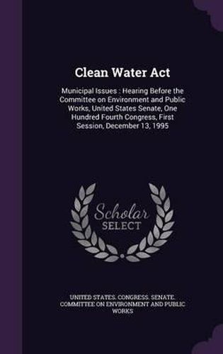 Cover image for Clean Water ACT: Municipal Issues: Hearing Before the Committee on Environment and Public Works, United States Senate, One Hundred Fourth Congress, First Session, December 13, 1995