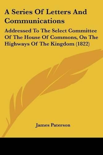 Cover image for A Series of Letters and Communications: Addressed to the Select Committee of the House of Commons, on the Highways of the Kingdom (1822)