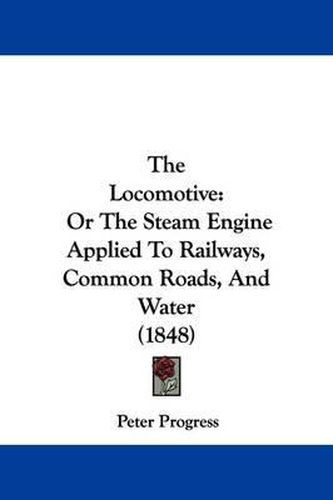Cover image for The Locomotive: Or The Steam Engine Applied To Railways, Common Roads, And Water (1848)