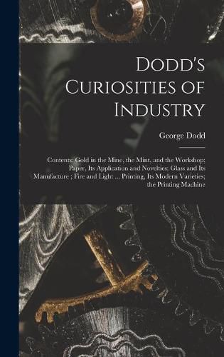 Dodd's Curiosities of Industry [microform]: Contents: Gold in the Mine, the Mint, and the Workshop; Paper, Its Application and Novelties; Glass and Its Manufacture; Fire and Light ... Printing, Its Modern Varieties; the Printing Machine