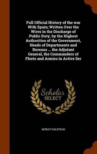 Full Official History of the war With Spain; Written Over the Wires in the Discharge of Public Duty, by the Highest Authorities of the Government, Heads of Departments and Bureaus ... the Adjutant General, the Commanders of Fleets and Armies in Active Ser