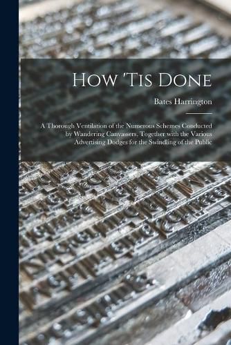 Cover image for How 'tis Done: a Thorough Ventilation of the Numerous Schemes Conducted by Wandering Canvassers, Together With the Various Advertising Dodges for the Swindling of the Public