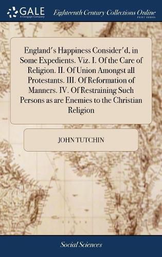 Cover image for England's Happiness Consider'd, in Some Expedients. Viz. I. Of the Care of Religion. II. Of Union Amongst all Protestants. III. Of Reformation of Manners. IV. Of Restraining Such Persons as are Enemies to the Christian Religion