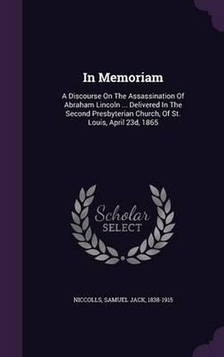 In Memoriam: A Discourse on the Assassination of Abraham Lincoln ... Delivered in the Second Presbyterian Church, of St. Louis, April 23d, 1865