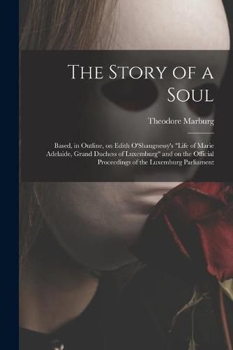 Cover image for The Story of a Soul: Based, in Outline, on Edith O'Shaugnessy's Life of Marie Adelaide, Grand Duchess of Luxemburg and on the Official Proceedings of the Luxemburg Parliament