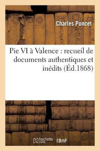 Pie VI A Valence: Recueil de Documents Authentiques Et Inedits Sur Le Sejour Et La Mort: A Valence Du Pape Pie VI