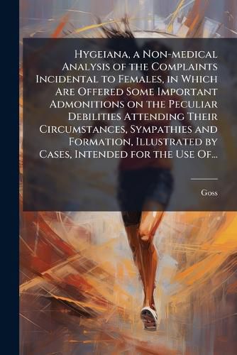 Cover image for Hygeiana, a Non-medical Analysis of the Complaints Incidental to Females, in Which Are Offered Some Important Admonitions on the Peculiar Debilities Attending Their Circumstances, Sympathies and Formation, Illustrated by Cases, Intended for the Use Of...