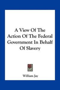 Cover image for A View of the Action of the Federal Government in Behalf of Slavery