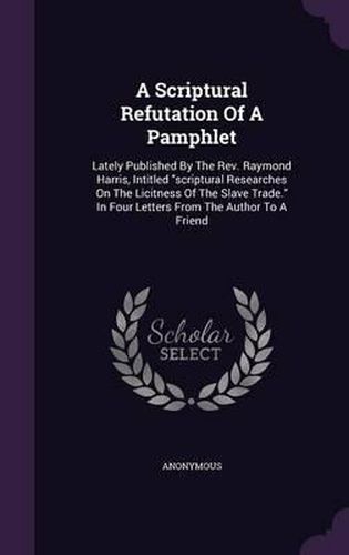 A Scriptural Refutation of a Pamphlet: Lately Published by the REV. Raymond Harris, Intitled Scriptural Researches on the Licitness of the Slave Trade. in Four Letters from the Author to a Friend