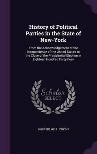 History of Political Parties in the State of New-York: From the Acknowledgement of the Independence of the United States to the Close of the Presidential Election in Eighteen Hundred Forty-Four