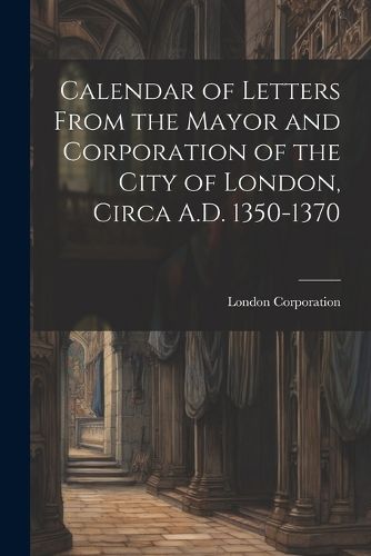 Cover image for Calendar of Letters From the Mayor and Corporation of the City of London, Circa A.D. 1350-1370