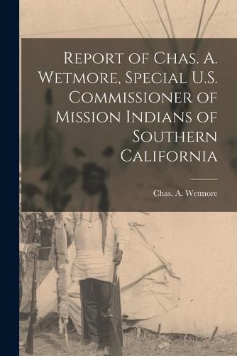 Cover image for Report of Chas. A. Wetmore, Special U.S. Commissioner of Mission Indians of Southern California