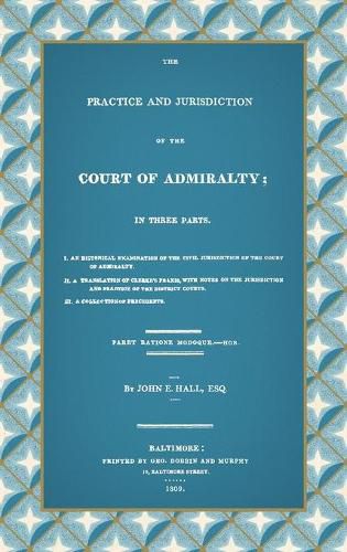 Cover image for The Practice and Jurisdiction of the Court of Admiralty: In Three Parts I. An Historical Examination of the Civil Jurisdiction of the Court of Admiralty. II. A Translation of Clerke's Praxis, with Notes... III. A Collection of Precedents (1809)