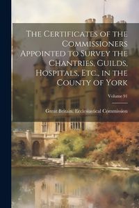 Cover image for The Certificates of the Commissioners Appointed to Survey the Chantries, Guilds, Hospitals, Etc., in the County of York; Volume 91