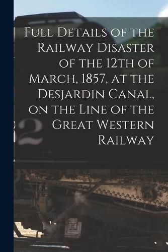 Cover image for Full Details of the Railway Disaster of the 12th of March, 1857, at the Desjardin Canal, on the Line of the Great Western Railway [microform]