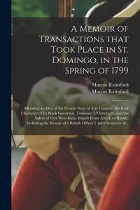 Cover image for A Memoir of Transactions That Took Place in St. Domingo, in the Spring of 1799;: Affording an Idea of the Present State of That Country, the Real Character of Its Black Governor, Touissant L'Ouverture, and the Safety of Our West-India Islands From...