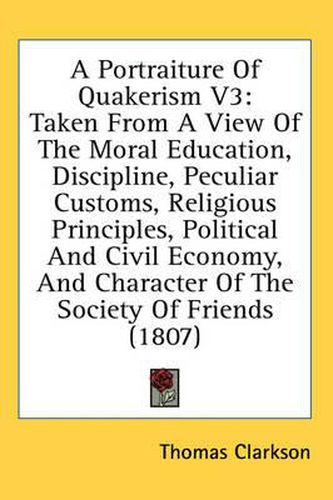 Cover image for A Portraiture of Quakerism V3: Taken from a View of the Moral Education, Discipline, Peculiar Customs, Religious Principles, Political and Civil Economy, and Character of the Society of Friends (1807)