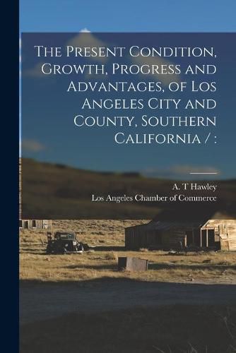 Cover image for The Present Condition, Growth, Progress and Advantages, of Los Angeles City and County, Southern California /