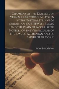 Cover image for Grammar of the Dialects of Vernacular Syriac, As Spoken by the Eastern Syrians of Kurdistan, North-West Persia, and the Plain of Mosul, With Notices of the Vernacular of the Jews of Azerbaijan and of Zakhu Near Mosul