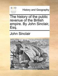 Cover image for The History of the Public Revenue of the British Empire. by John Sinclair, Esq.