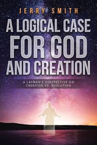 Cover image for A Logical Case For God And Creation: A Layman's Perspective on Creation vs. Evolution