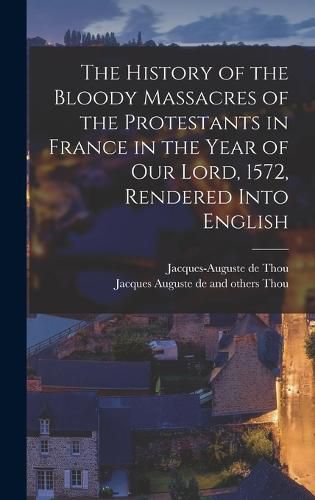 The History of the Bloody Massacres of the Protestants in France in the Year of our Lord, 1572, Rendered Into English