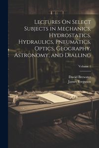 Cover image for Lectures On Select Subjects in Mechanics, Hydrostatics, Hydraulics, Pneumatics, Optics, Geography, Astronomy, and Dialling; Volume 1