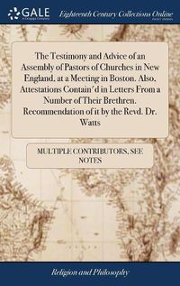 Cover image for The Testimony and Advice of an Assembly of Pastors of Churches in New England, at a Meeting in Boston. Also, Attestations Contain'd in Letters From a Number of Their Brethren. Recommendation of it by the Revd. Dr. Watts