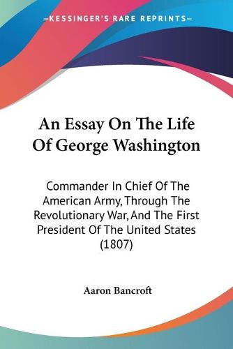 Cover image for An Essay On The Life Of George Washington: Commander In Chief Of The American Army, Through The Revolutionary War, And The First President Of The United States (1807)