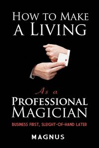 Cover image for How to Make a Living as a Professional Magician: Business First, Sleight-of-Hand Later: Business First, Sleight-of-Hand Later