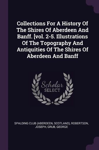 Cover image for Collections For A History Of The Shires Of Aberdeen And Banff. [vol. 2-5. Illustrations Of The Topography And Antiquities Of The Shires Of Aberdeen And Banff