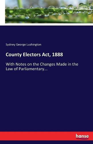 Cover image for County Electors Act, 1888: With Notes on the Changes Made in the Law of Parliamentary...