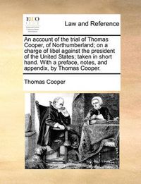 Cover image for An Account of the Trial of Thomas Cooper, of Northumberland; On a Charge of Libel Against the President of the United States; Taken in Short Hand. with a Preface, Notes, and Appendix, by Thomas Cooper.