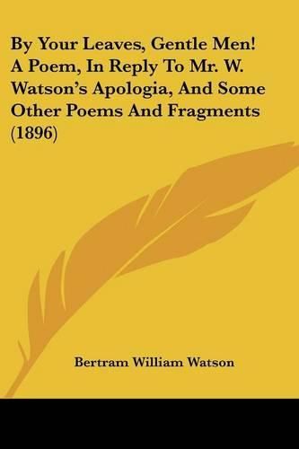 Cover image for By Your Leaves, Gentle Men! a Poem, in Reply to Mr. W. Watson's Apologia, and Some Other Poems and Fragments (1896)