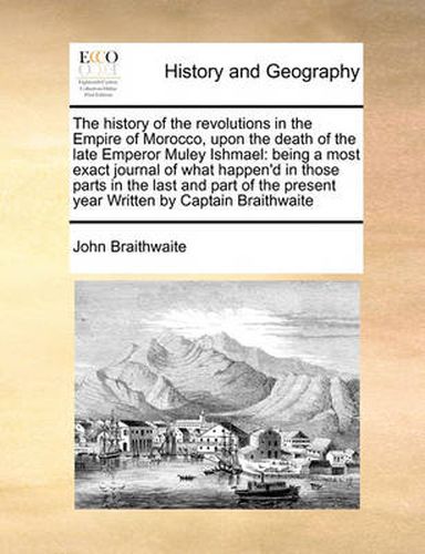 Cover image for The History of the Revolutions in the Empire of Morocco, Upon the Death of the Late Emperor Muley Ishmael: Being a Most Exact Journal of What Happen'd in Those Parts in the Last and Part of the Present Year Written by Captain Braithwaite