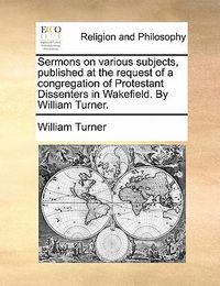 Cover image for Sermons on Various Subjects, Published at the Request of a Congregation of Protestant Dissenters in Wakefield. by William Turner.